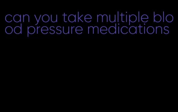 can you take multiple blood pressure medications