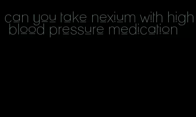 can you take nexium with high blood pressure medication