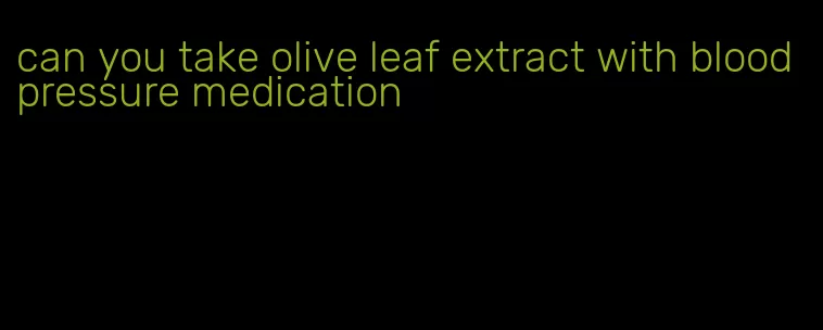 can you take olive leaf extract with blood pressure medication