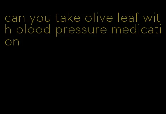 can you take olive leaf with blood pressure medication