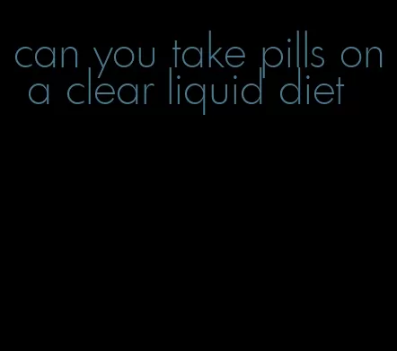can you take pills on a clear liquid diet