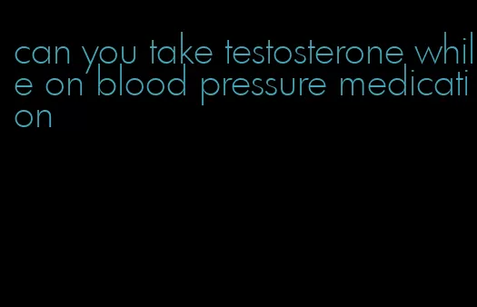 can you take testosterone while on blood pressure medication