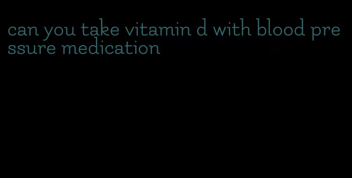 can you take vitamin d with blood pressure medication