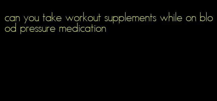 can you take workout supplements while on blood pressure medication