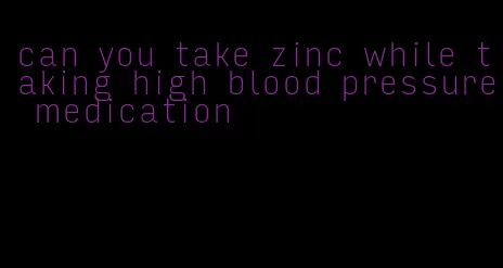 can you take zinc while taking high blood pressure medication