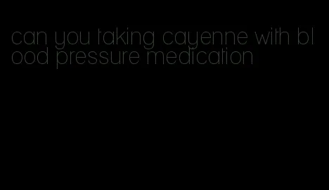 can you taking cayenne with blood pressure medication