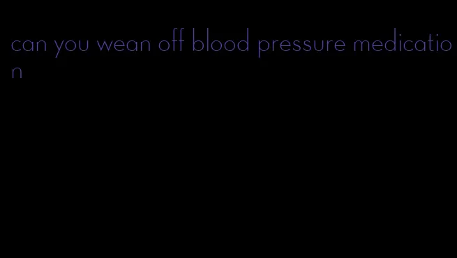 can you wean off blood pressure medication