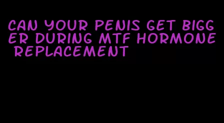 can your penis get bigger during mtf hormone replacement