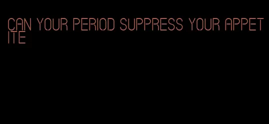 can your period suppress your appetite
