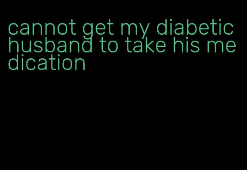 cannot get my diabetic husband to take his medication