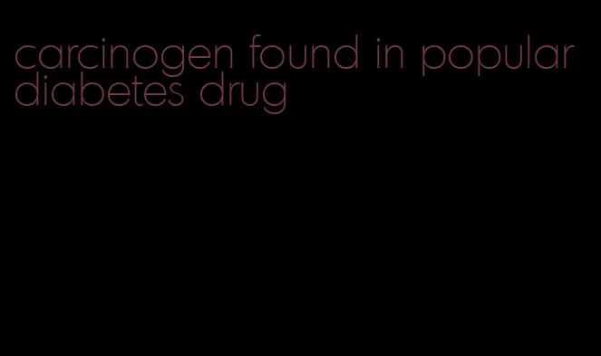 carcinogen found in popular diabetes drug