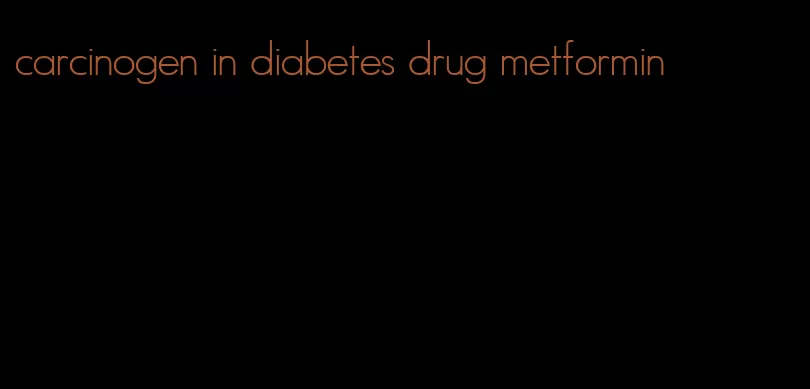 carcinogen in diabetes drug metformin