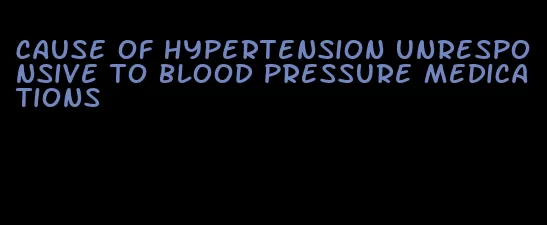 cause of hypertension unresponsive to blood pressure medications