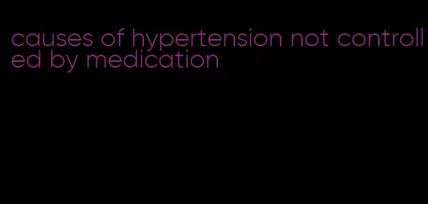 causes of hypertension not controlled by medication