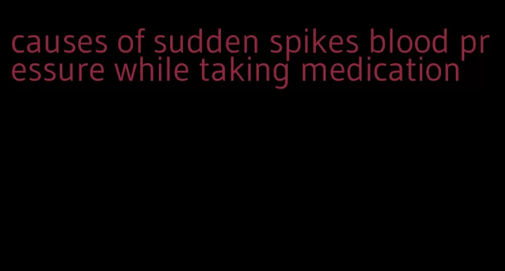 causes of sudden spikes blood pressure while taking medication