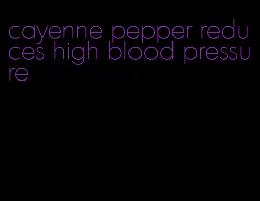 cayenne pepper reduces high blood pressure