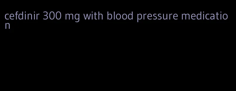 cefdinir 300 mg with blood pressure medication