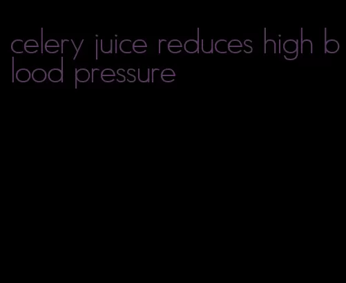 celery juice reduces high blood pressure