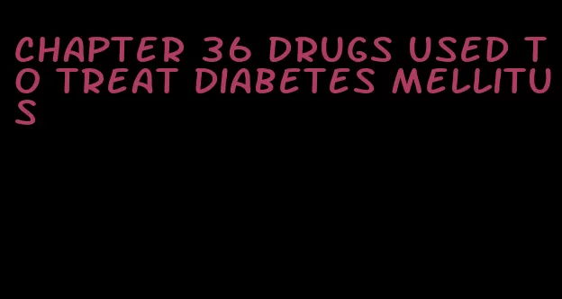 chapter 36 drugs used to treat diabetes mellitus
