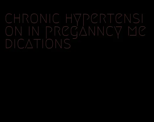 chronic hypertension in preganncy medications