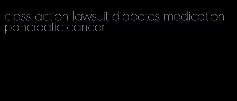 class action lawsuit diabetes medication pancreatic cancer