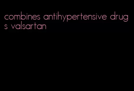 combines antihypertensive drugs valsartan