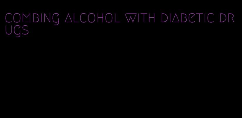 combing alcohol with diabetic drugs