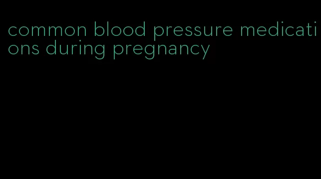common blood pressure medications during pregnancy