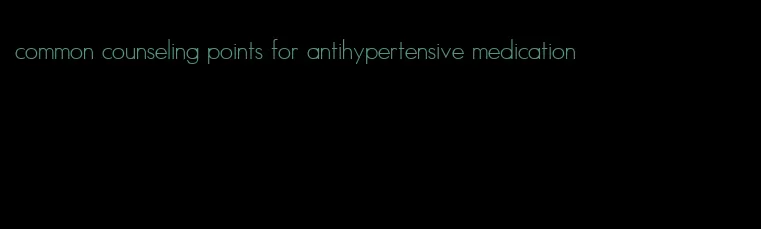 common counseling points for antihypertensive medication