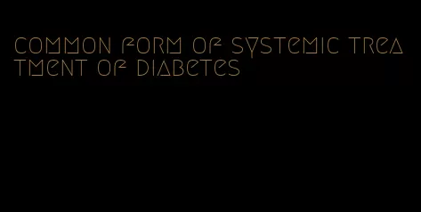 common form of systemic treatment of diabetes
