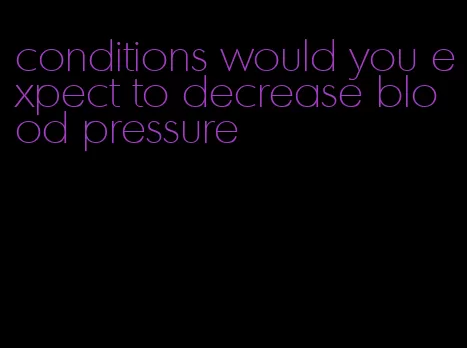 conditions would you expect to decrease blood pressure