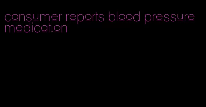 consumer reports blood pressure medication