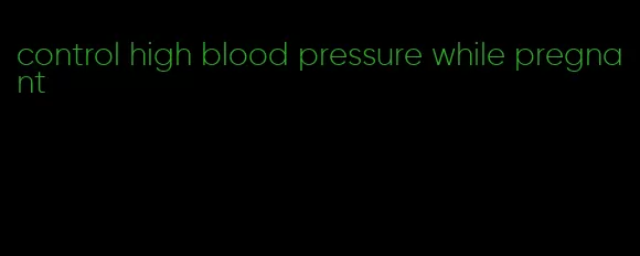 control high blood pressure while pregnant