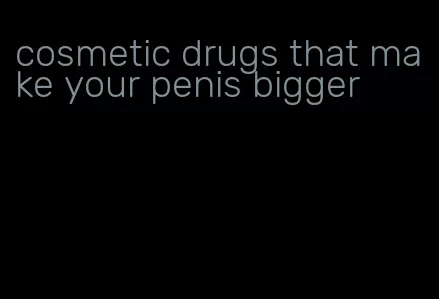 cosmetic drugs that make your penis bigger
