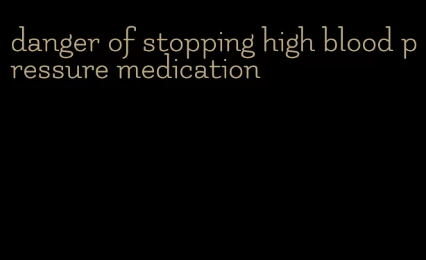 danger of stopping high blood pressure medication