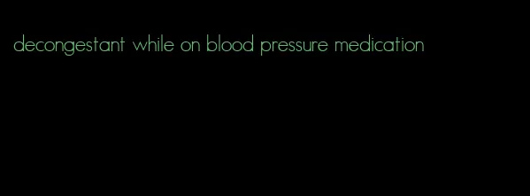 decongestant while on blood pressure medication