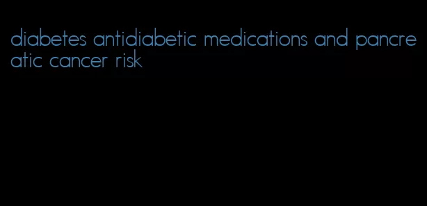 diabetes antidiabetic medications and pancreatic cancer risk