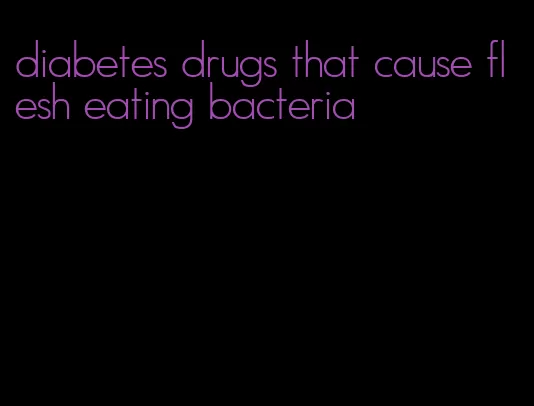 diabetes drugs that cause flesh eating bacteria