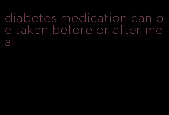 diabetes medication can be taken before or after meal