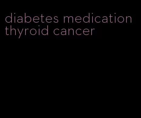 diabetes medication thyroid cancer