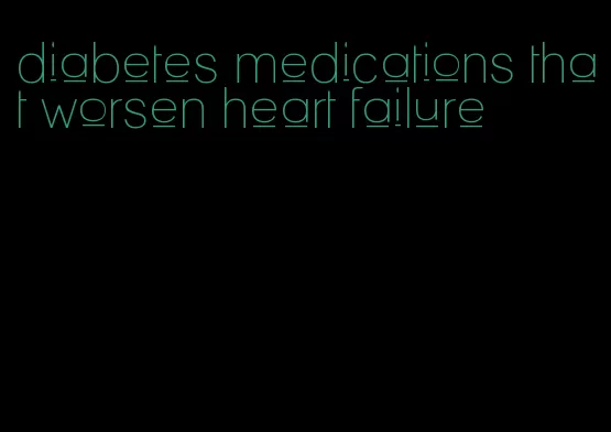 diabetes medications that worsen heart failure