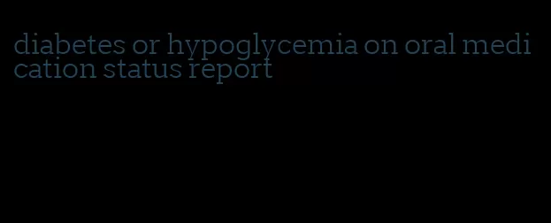 diabetes or hypoglycemia on oral medication status report