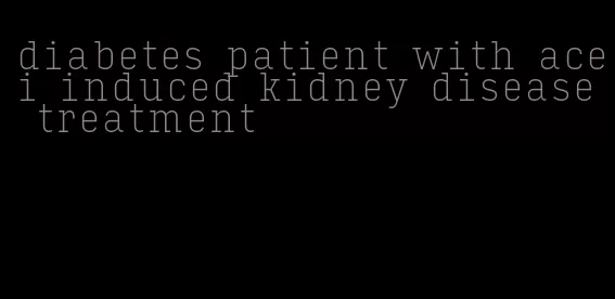 diabetes patient with acei induced kidney disease treatment