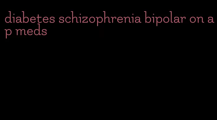 diabetes schizophrenia bipolar on ap meds