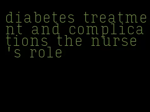 diabetes treatment and complications the nurse's role