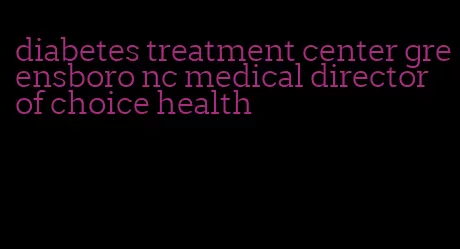 diabetes treatment center greensboro nc medical director of choice health