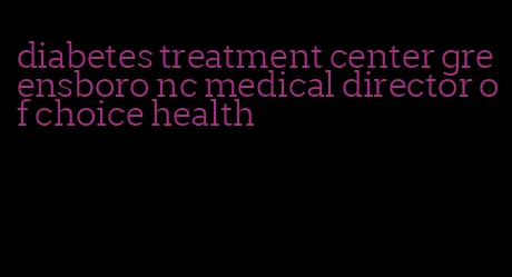 diabetes treatment center greensboro nc medical director of choice health