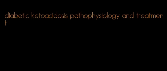 diabetic ketoacidosis pathophysiology and treatment