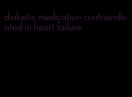 diabetic medication contraindicated in heart failure