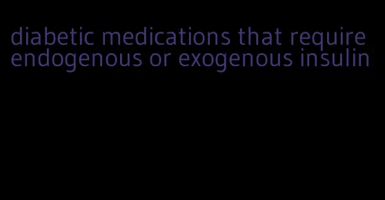 diabetic medications that require endogenous or exogenous insulin